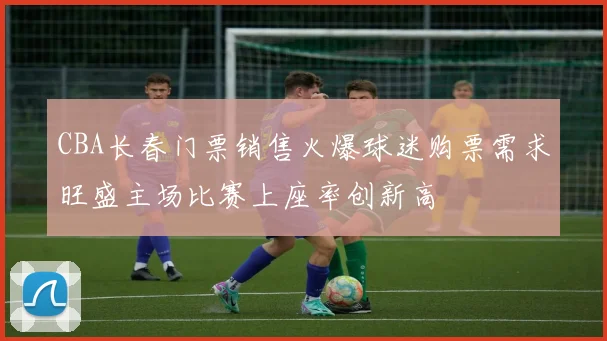 CBA长春门票销售火爆球迷购票需求旺盛主场比赛上座率创新高