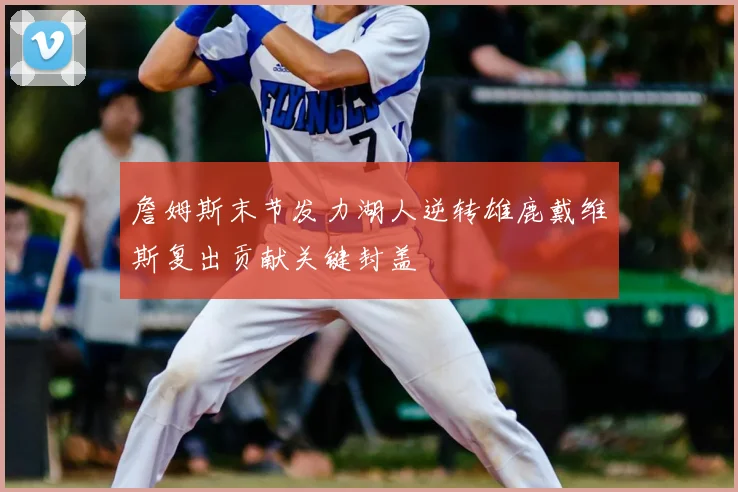 詹姆斯末节发力湖人逆转雄鹿戴维斯复出贡献关键封盖