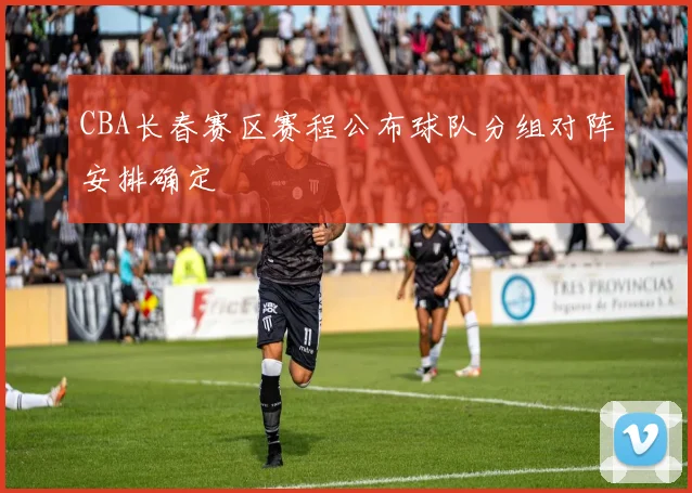 CBA长春赛区赛程公布球队分组对阵安排确定