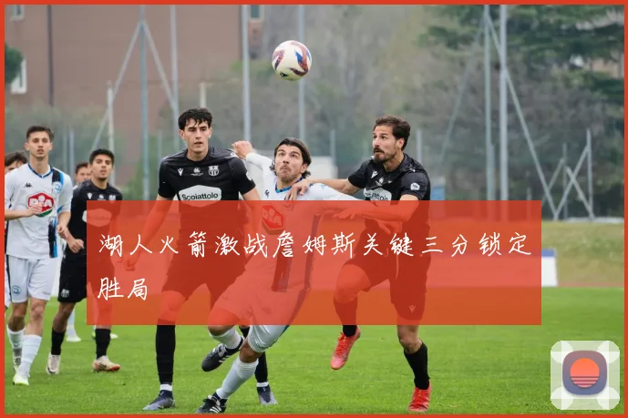 湖人火箭激战詹姆斯关键三分锁定胜局