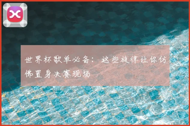 世界杯歌单必备:这些旋律让你仿佛置身决赛现场
