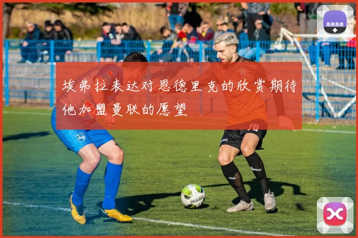 埃弗拉表达对恩德里克的欣赏期待他加盟曼联的愿望