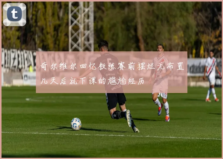 奇尔维尔回忆教练赛前摆烂无布置几天后就下课的尴尬经历