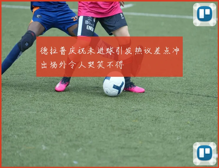 德拉普庆祝未进球引发热议差点冲出场外令人哭笑不得