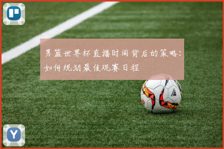男篮世界杯直播时间背后的策略:如何规划最佳观赛日程