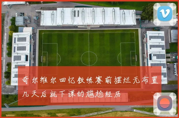奇尔维尔回忆教练赛前摆烂无布置几天后就下课的尴尬经历