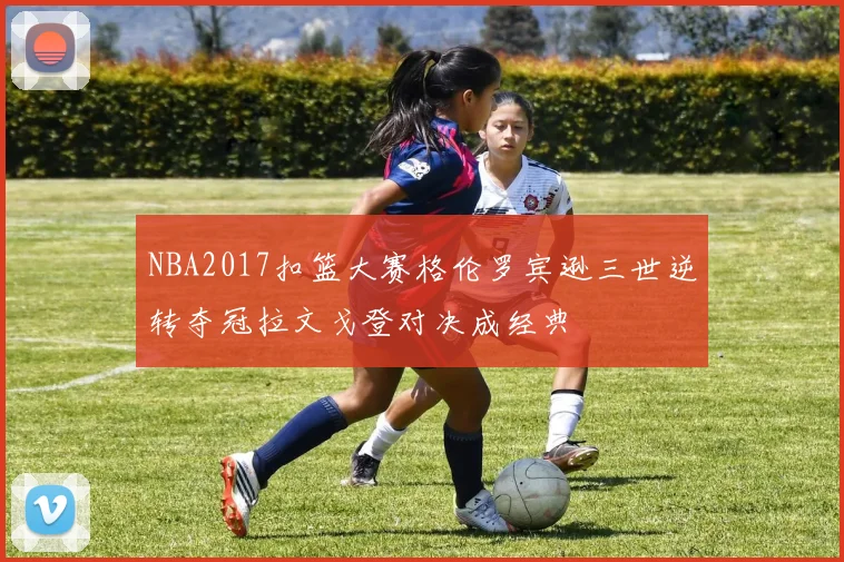 NBA2017扣篮大赛格伦罗宾逊三世逆转夺冠拉文戈登对决成经典