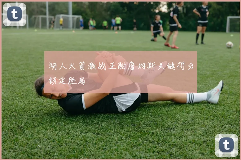 湖人火箭激战正酣詹姆斯关键得分锁定胜局