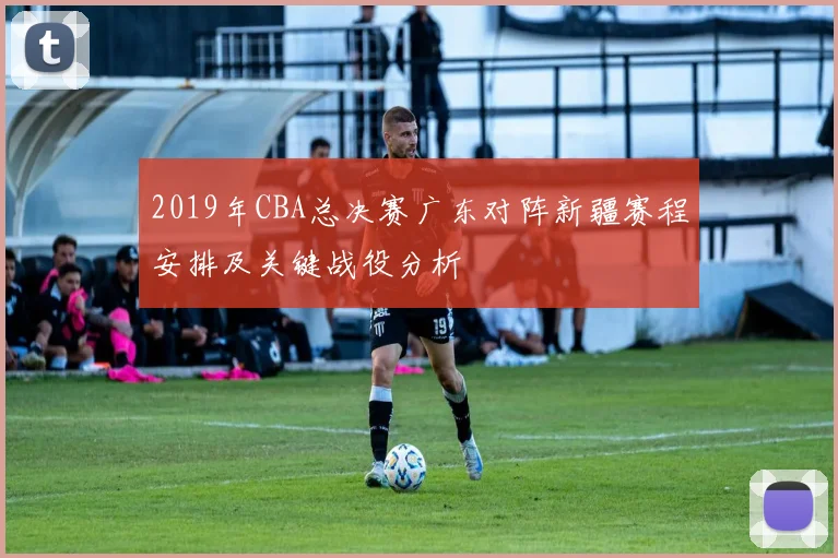 2019年CBA总决赛广东对阵新疆赛程安排及关键战役分析