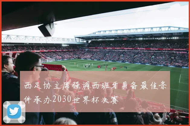 西足协主席强调西班牙具备最佳条件承办2030世界杯决赛