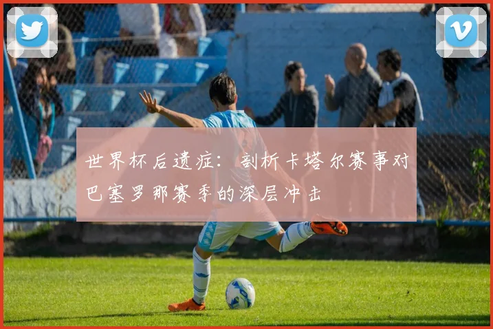 世界杯后遗症:剖析卡塔尔赛事对巴塞罗那赛季的深层冲击