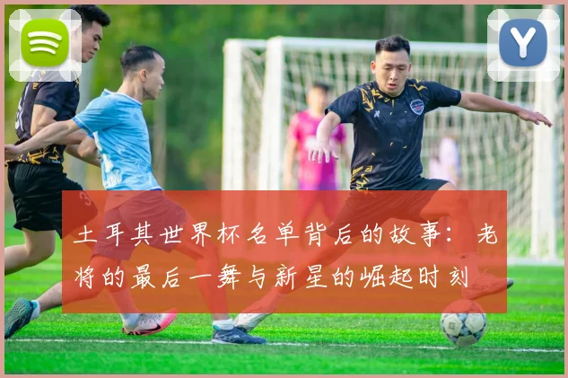 土耳其世界杯名单背后的故事：老将的最后一舞与新星的崛起时刻