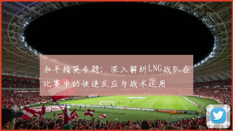 和平精英专题：深入解析LNG战队在比赛中的快速反应与战术运用