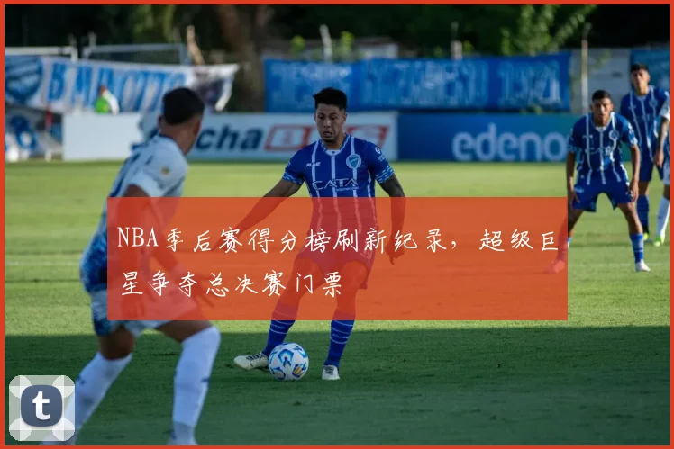 NBA季后赛得分榜刷新纪录，超级巨星争夺总决赛门票