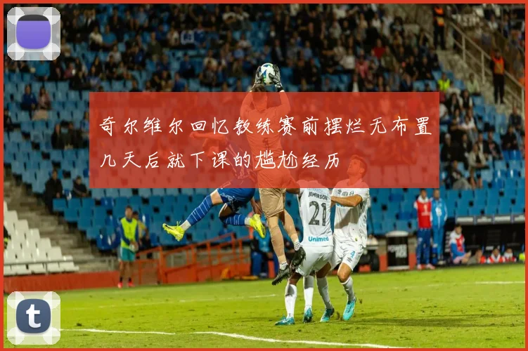 奇尔维尔回忆教练赛前摆烂无布置几天后就下课的尴尬经历