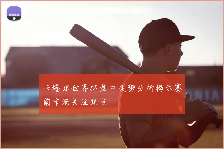 卡塔尔世界杯盘口走势分析揭示赛前市场关注焦点