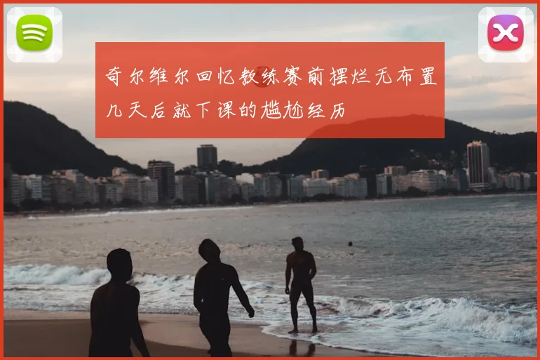 奇尔维尔回忆教练赛前摆烂无布置几天后就下课的尴尬经历