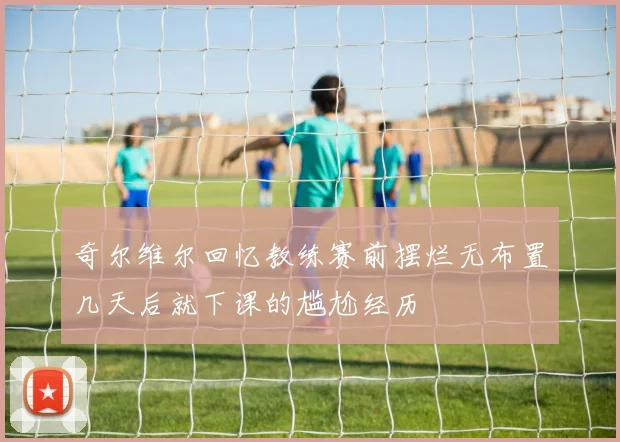 奇尔维尔回忆教练赛前摆烂无布置几天后就下课的尴尬经历