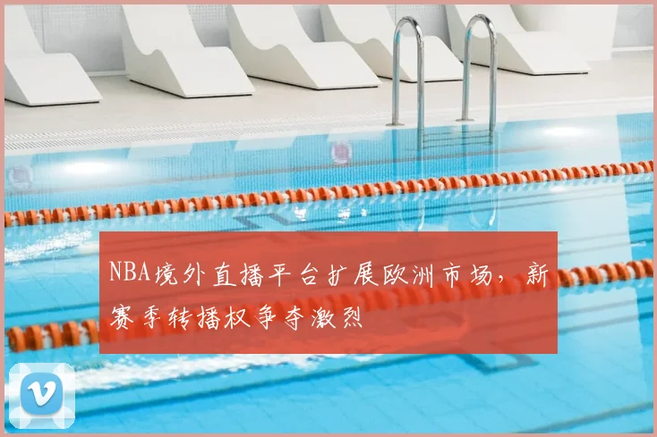 NBA境外直播平台扩展欧洲市场，新赛季转播权争夺激烈