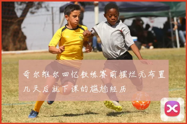 奇尔维尔回忆教练赛前摆烂无布置几天后就下课的尴尬经历