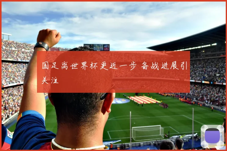 国足离世界杯更近一步 备战进展引关注