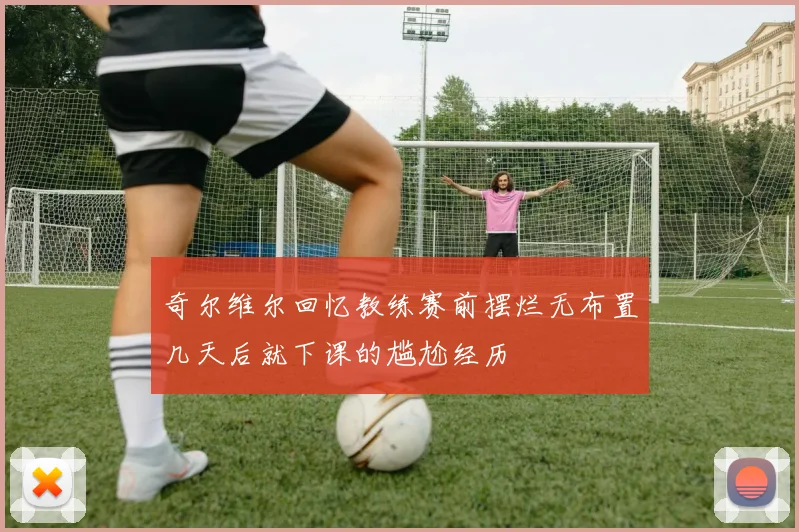 奇尔维尔回忆教练赛前摆烂无布置几天后就下课的尴尬经历