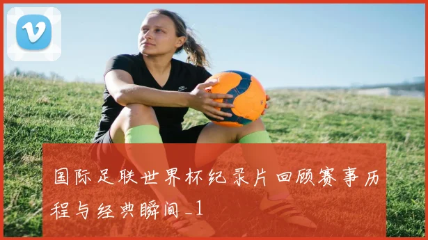 国际足联世界杯纪录片回顾赛事历程与经典瞬间_1