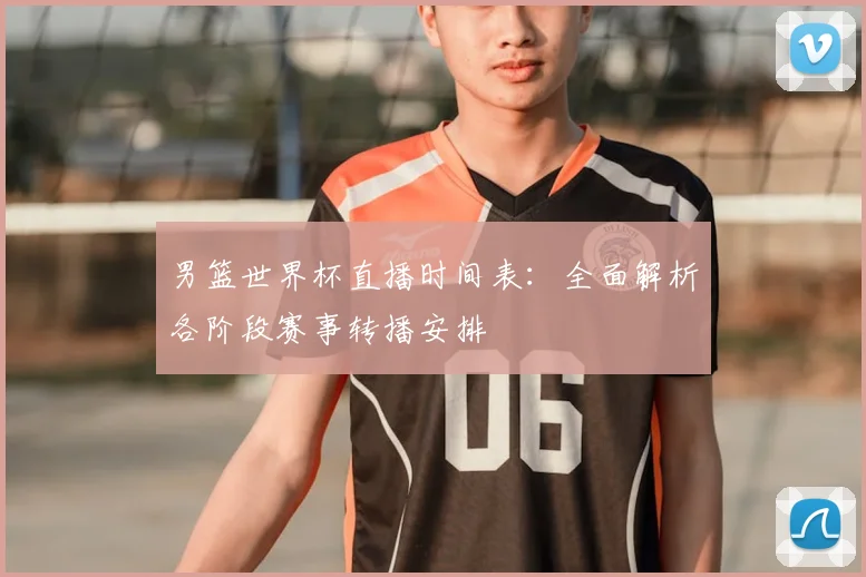 男篮世界杯直播时间表:全面解析各阶段赛事转播安排