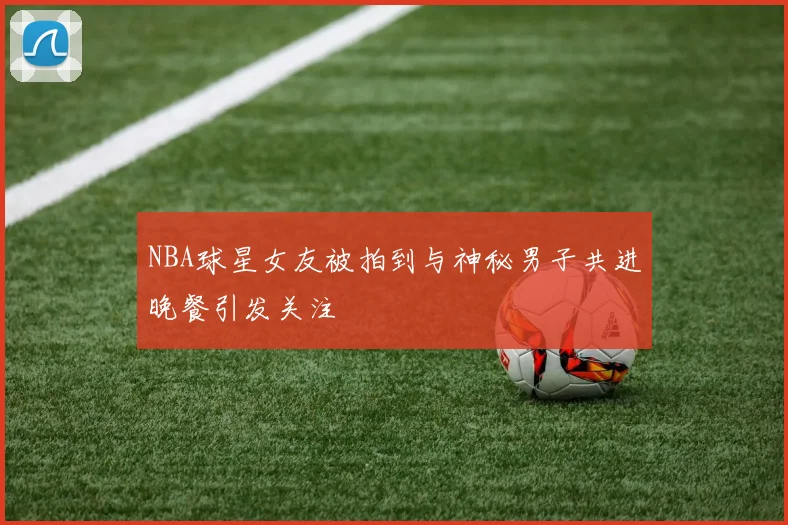 NBA球星女友被拍到与神秘男子共进晚餐引发关注