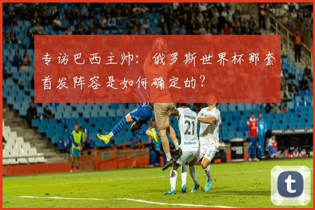 专访巴西主帅:俄罗斯世界杯那套首发阵容是如何确定的?