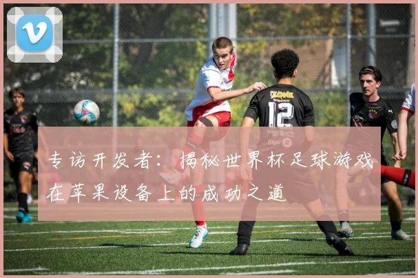 专访开发者：揭秘世界杯足球游戏在苹果设备上的成功之道