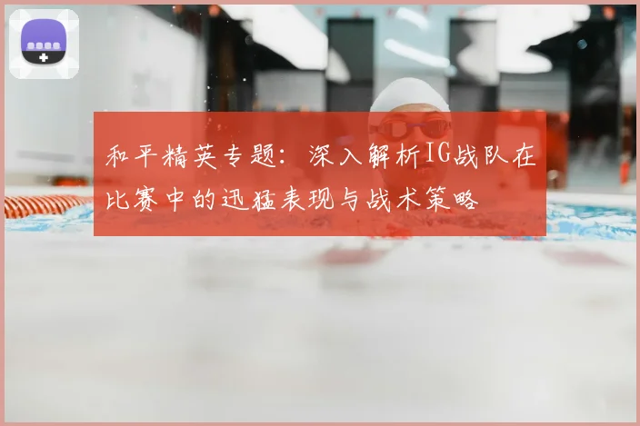 和平精英专题：深入解析IG战队在比赛中的迅猛表现与战术策略