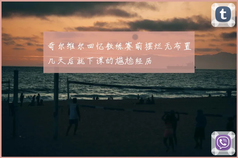 奇尔维尔回忆教练赛前摆烂无布置几天后就下课的尴尬经历