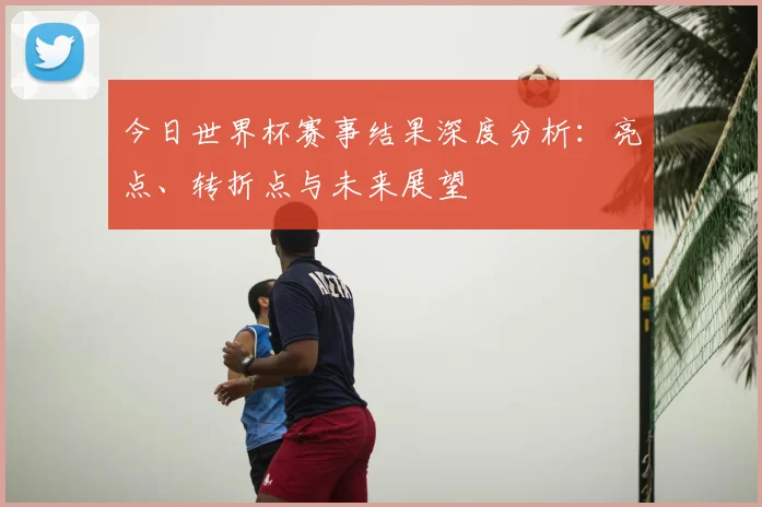 今日世界杯赛事结果深度分析:亮点、转折点与未来展望