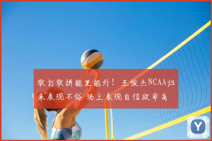 敢打敢拼能里能外!王俊杰NCAA归来表现不俗 场上表现自信效率高