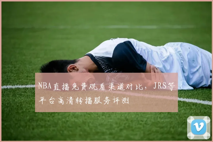 NBA直播免费观看渠道对比，JRS等平台高清转播服务评测