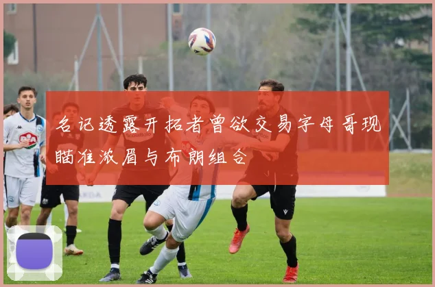 名记透露开拓者曾欲交易字母哥现瞄准浓眉与布朗组合