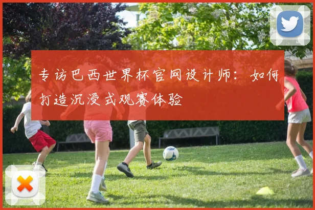 专访巴西世界杯官网设计师:如何打造沉浸式观赛体验