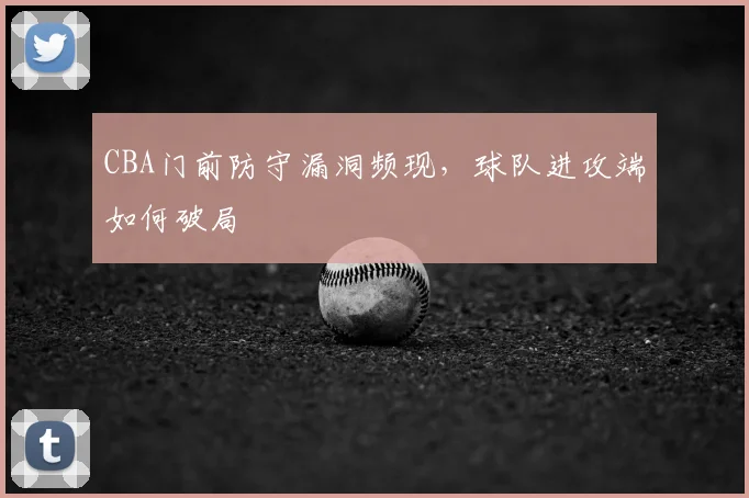 CBA门前防守漏洞频现，球队进攻端如何破局