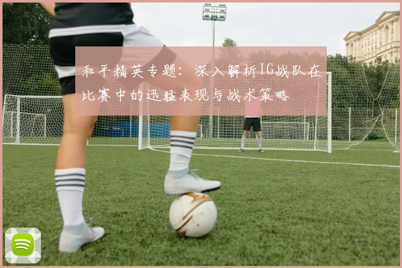 和平精英专题:深入解析IG战队在比赛中的迅猛表现与战术策略