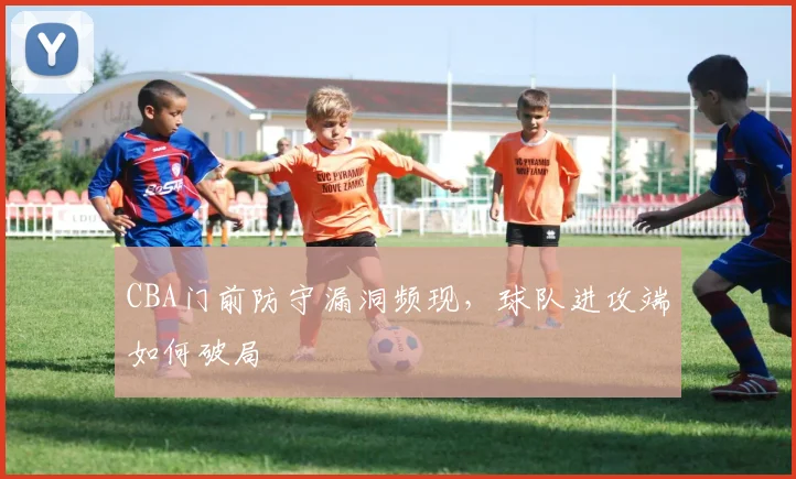 CBA门前防守漏洞频现，球队进攻端如何破局