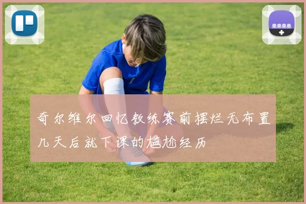 奇尔维尔回忆教练赛前摆烂无布置几天后就下课的尴尬经历