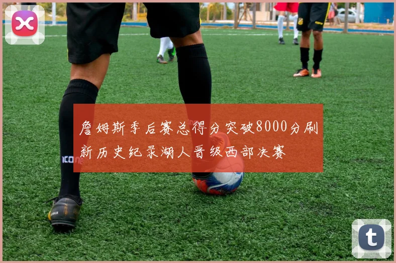詹姆斯季后赛总得分突破8000分刷新历史纪录湖人晋级西部决赛