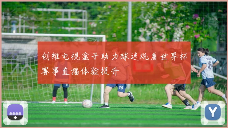 创维电视盒子助力球迷观看世界杯赛事直播体验提升