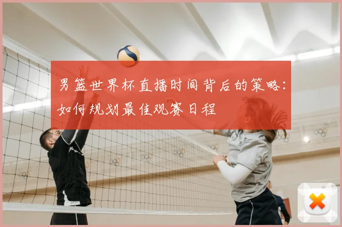 男篮世界杯直播时间背后的策略:如何规划最佳观赛日程
