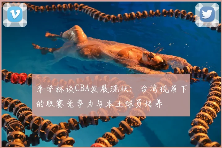 李学林谈CBA发展现状:台湾视角下的联赛竞争力与本土球员培养