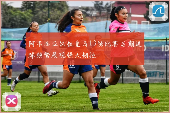 阿韦洛亚执教皇马13场比赛后期进球频繁展现强大韧性