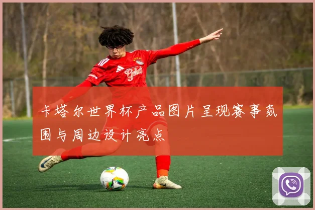 卡塔尔世界杯产品图片呈现赛事氛围与周边设计亮点