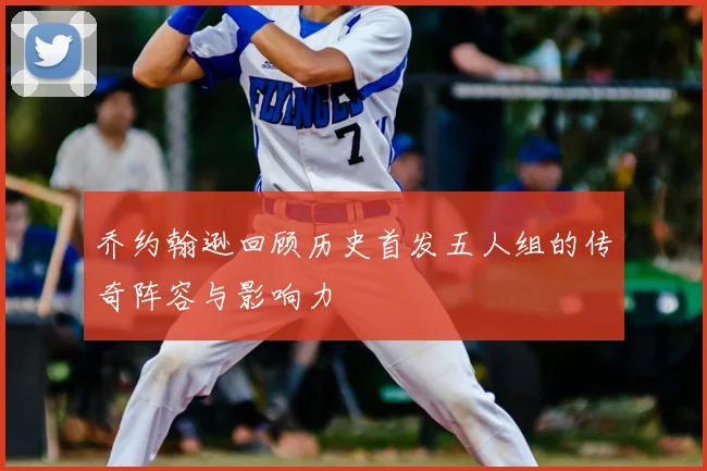 乔约翰逊回顾历史首发五人组的传奇阵容与影响力