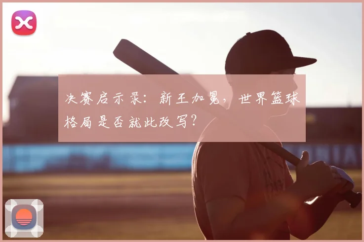 决赛启示录:新王加冕,世界篮球格局是否就此改写?